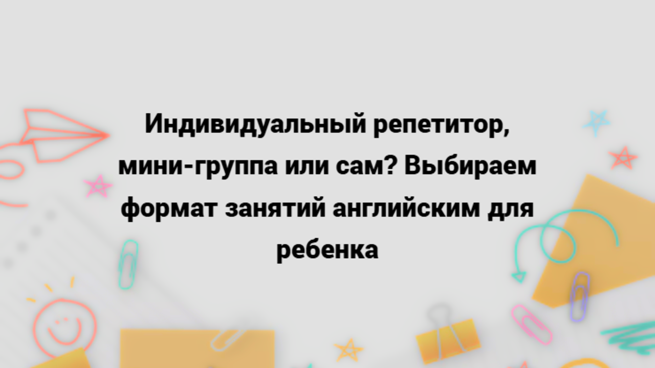 Читать далее о этой статье Индивидуальный репетитор, мини-группа или сам? Выбираем формат занятий английским для ребенка