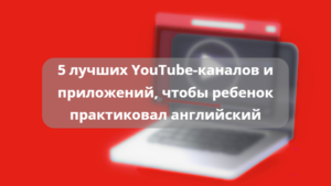 Читать далее о этой статье 5 лучших YouTube-каналов и приложений, чтобы ребенок практиковал английский